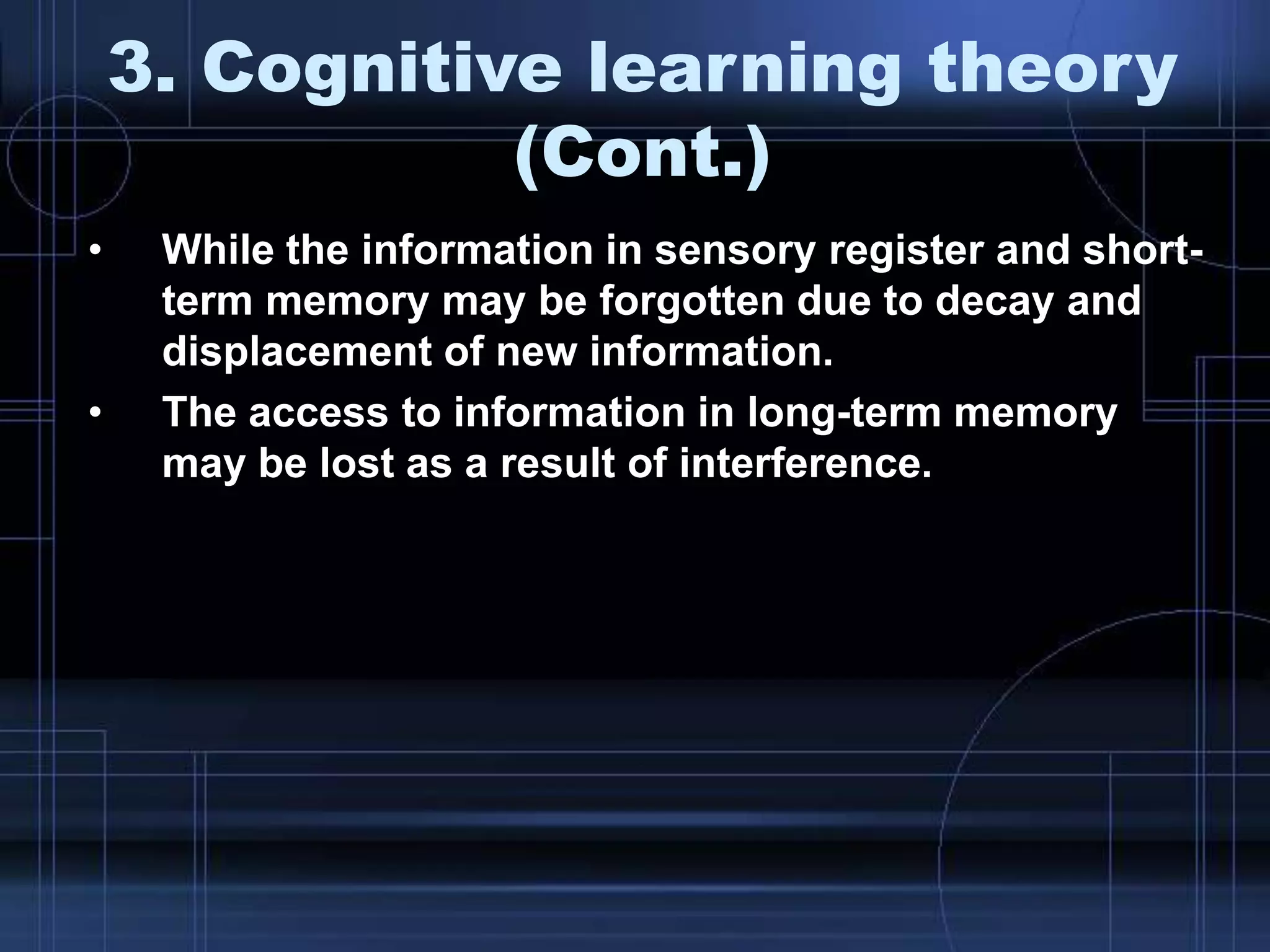 3. Cognitive learning theory
(Cont.)
• While the information in sensory register and short-
term memory may be forgotten due to decay and
displacement of new information.
• The access to information in long-term memory
may be lost as a result of interference.
 