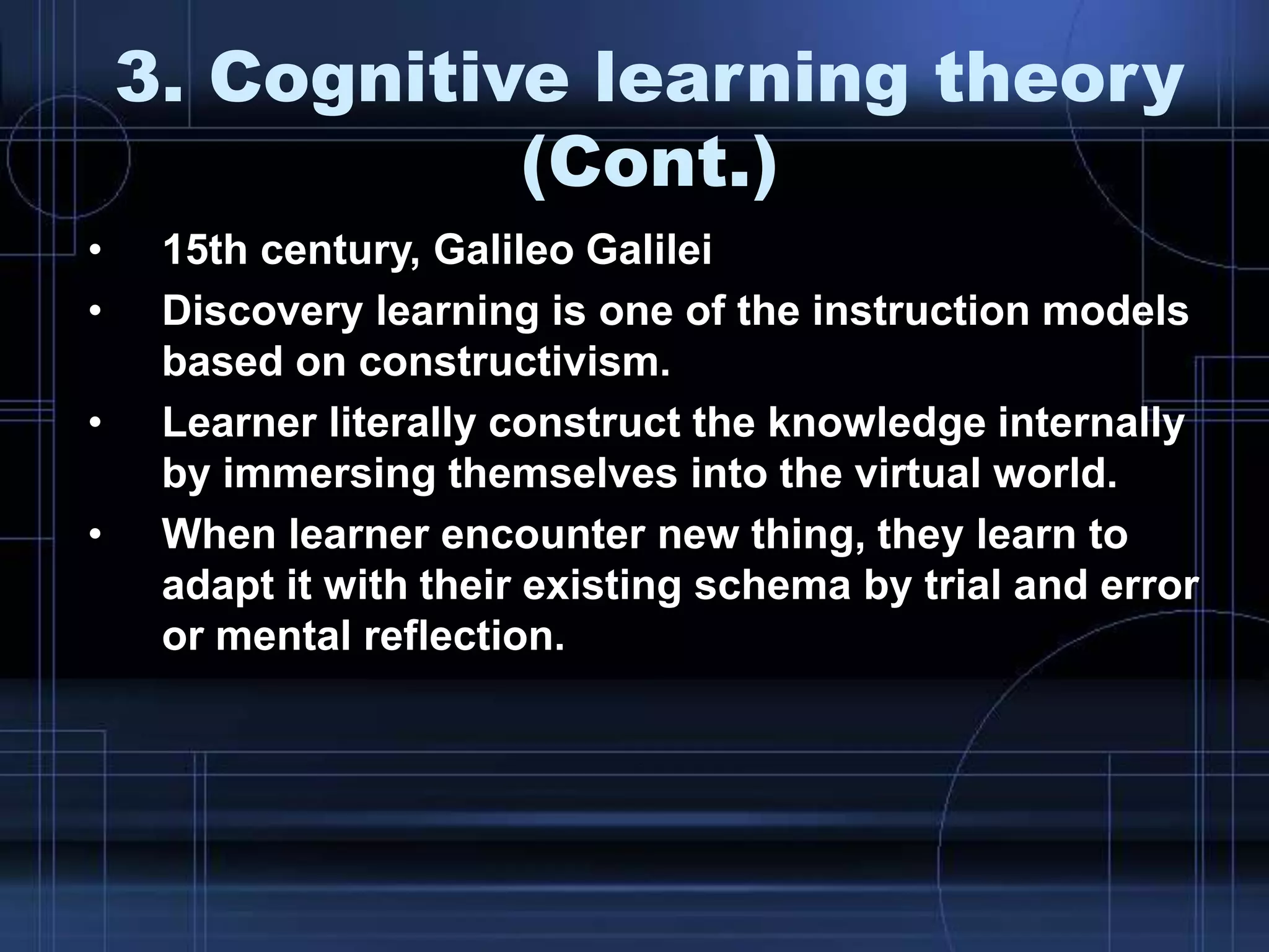 3. Cognitive learning theory
(Cont.)
• 15th century, Galileo Galilei
• Discovery learning is one of the instruction models
based on constructivism.
• Learner literally construct the knowledge internally
by immersing themselves into the virtual world.
• When learner encounter new thing, they learn to
adapt it with their existing schema by trial and error
or mental reflection.
 