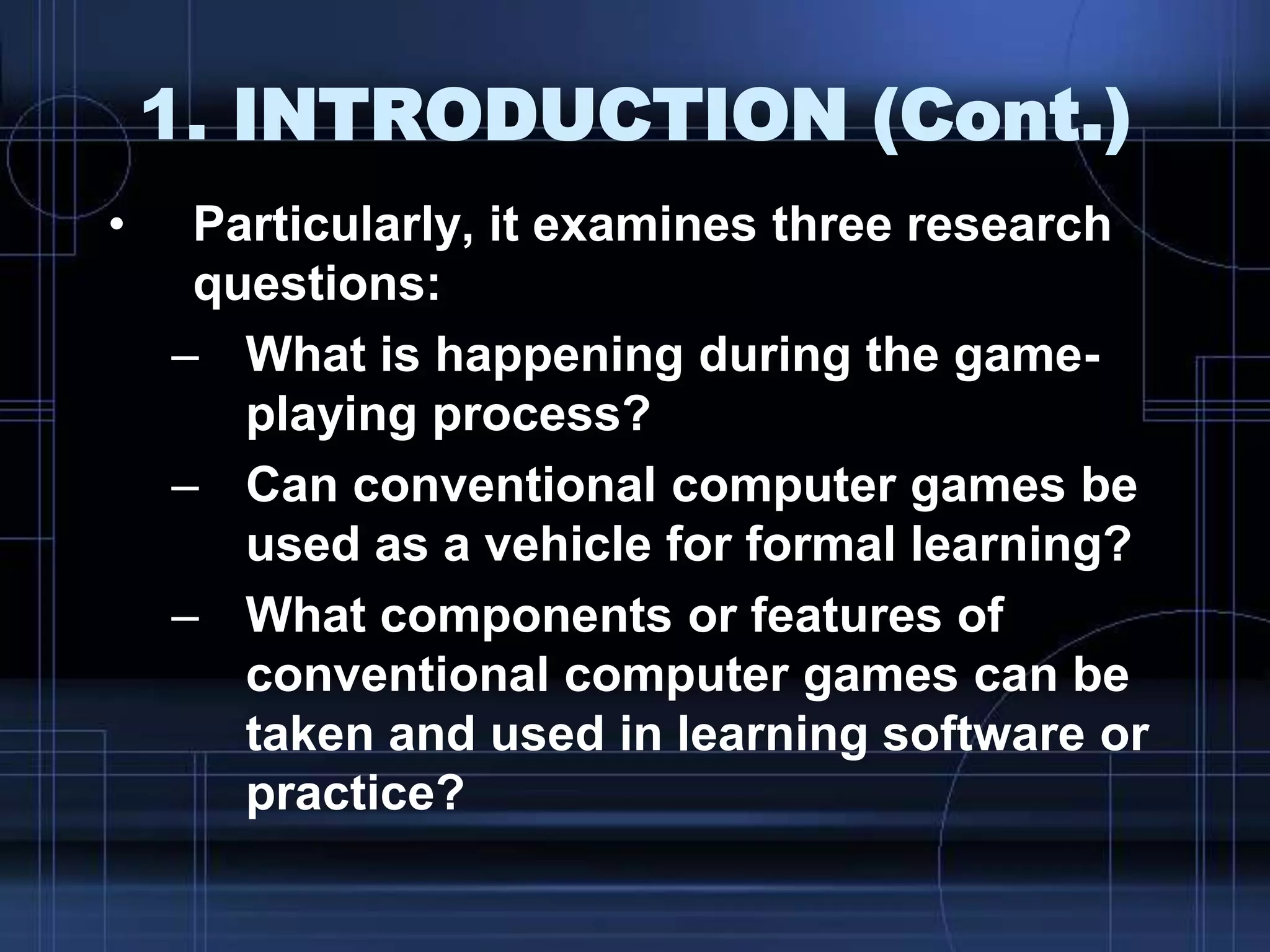 1. INTRODUCTION (Cont.)
• Particularly, it examines three research
questions:
– What is happening during the game-
playing process?
– Can conventional computer games be
used as a vehicle for formal learning?
– What components or features of
conventional computer games can be
taken and used in learning software or
practice?
 