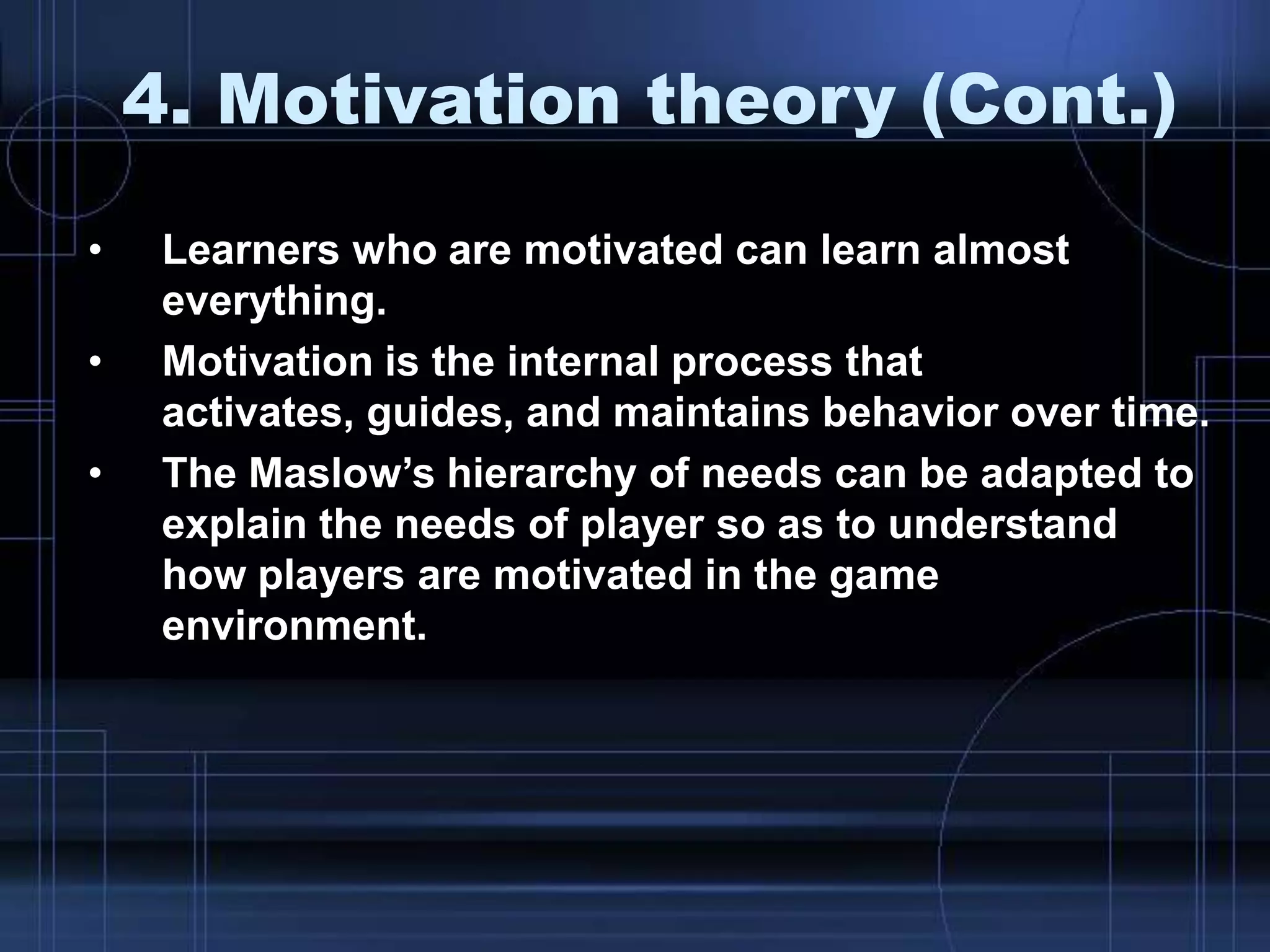 4. Motivation theory (Cont.)
• Learners who are motivated can learn almost
everything.
• Motivation is the internal process that
activates, guides, and maintains behavior over time.
• The Maslow‟s hierarchy of needs can be adapted to
explain the needs of player so as to understand
how players are motivated in the game
environment.
 