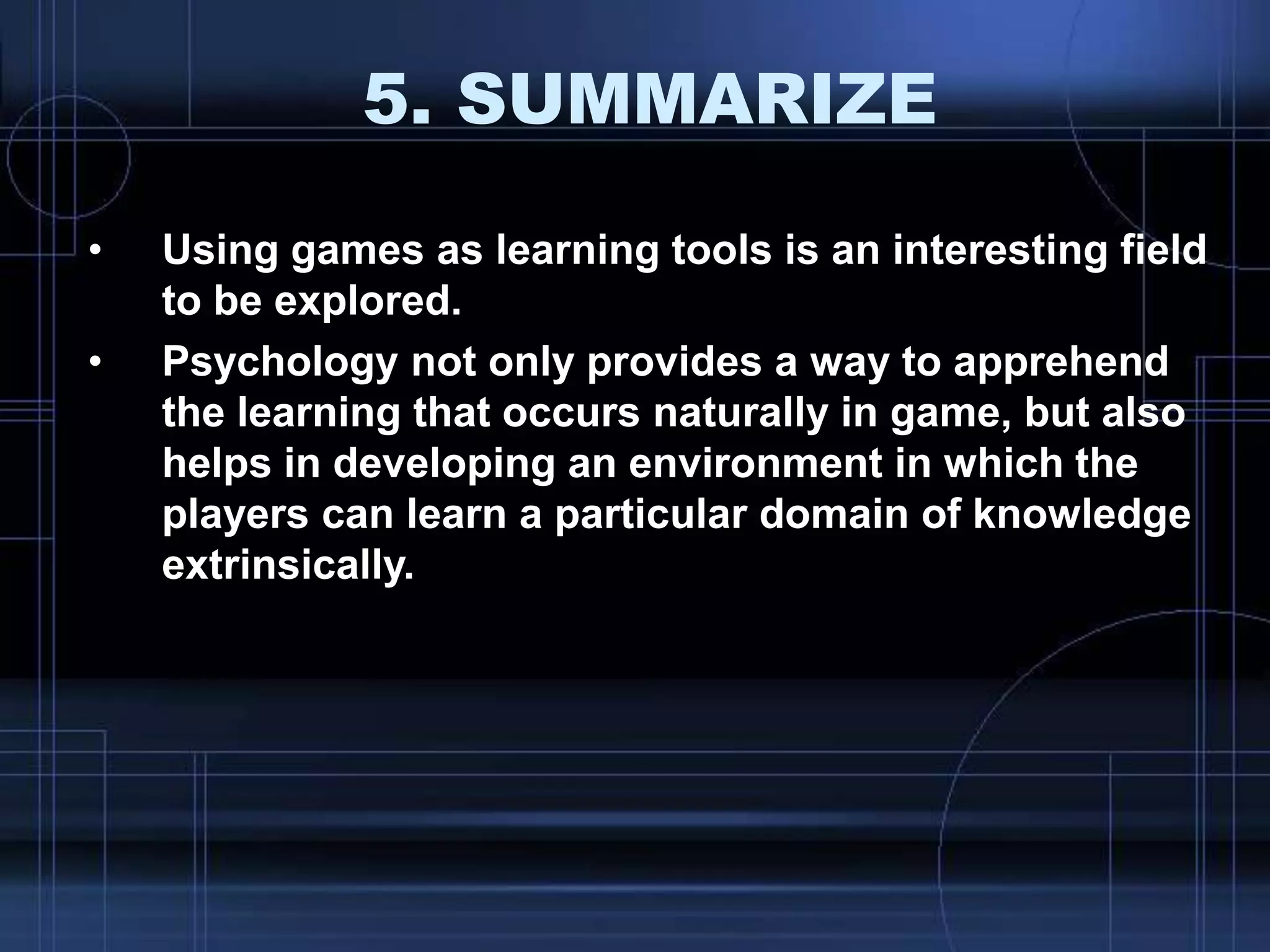 5. SUMMARIZE
• Using games as learning tools is an interesting field
to be explored.
• Psychology not only provides a way to apprehend
the learning that occurs naturally in game, but also
helps in developing an environment in which the
players can learn a particular domain of knowledge
extrinsically.
 