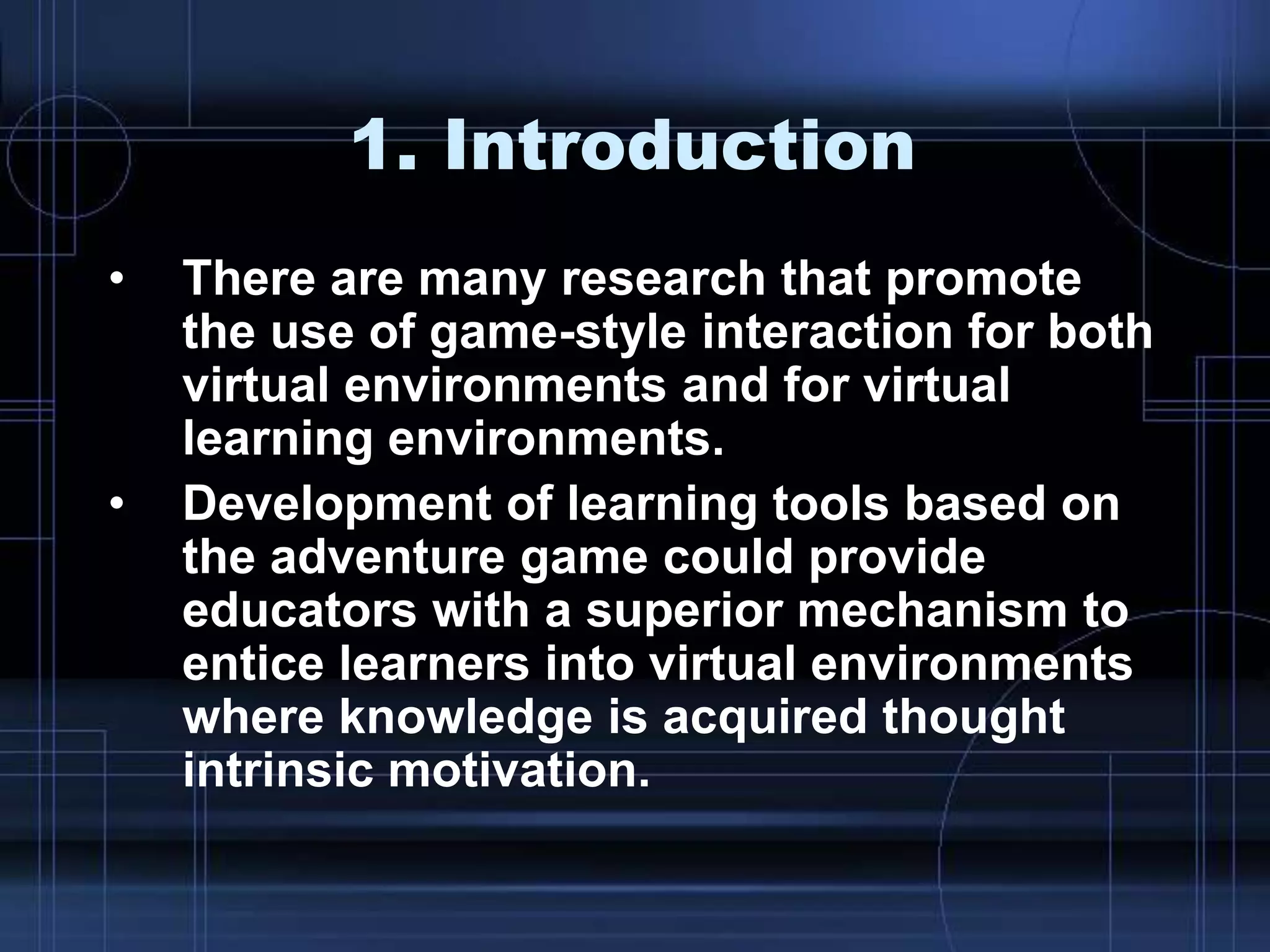 1. Introduction
• There are many research that promote
the use of game-style interaction for both
virtual environments and for virtual
learning environments.
• Development of learning tools based on
the adventure game could provide
educators with a superior mechanism to
entice learners into virtual environments
where knowledge is acquired thought
intrinsic motivation.
 