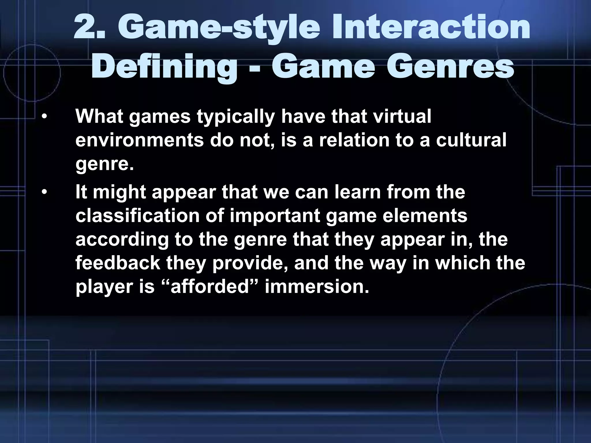 2. Game-style Interaction
Defining - Game Genres
• What games typically have that virtual
environments do not, is a relation to a cultural
genre.
• It might appear that we can learn from the
classification of important game elements
according to the genre that they appear in, the
feedback they provide, and the way in which the
player is “afforded” immersion.
 