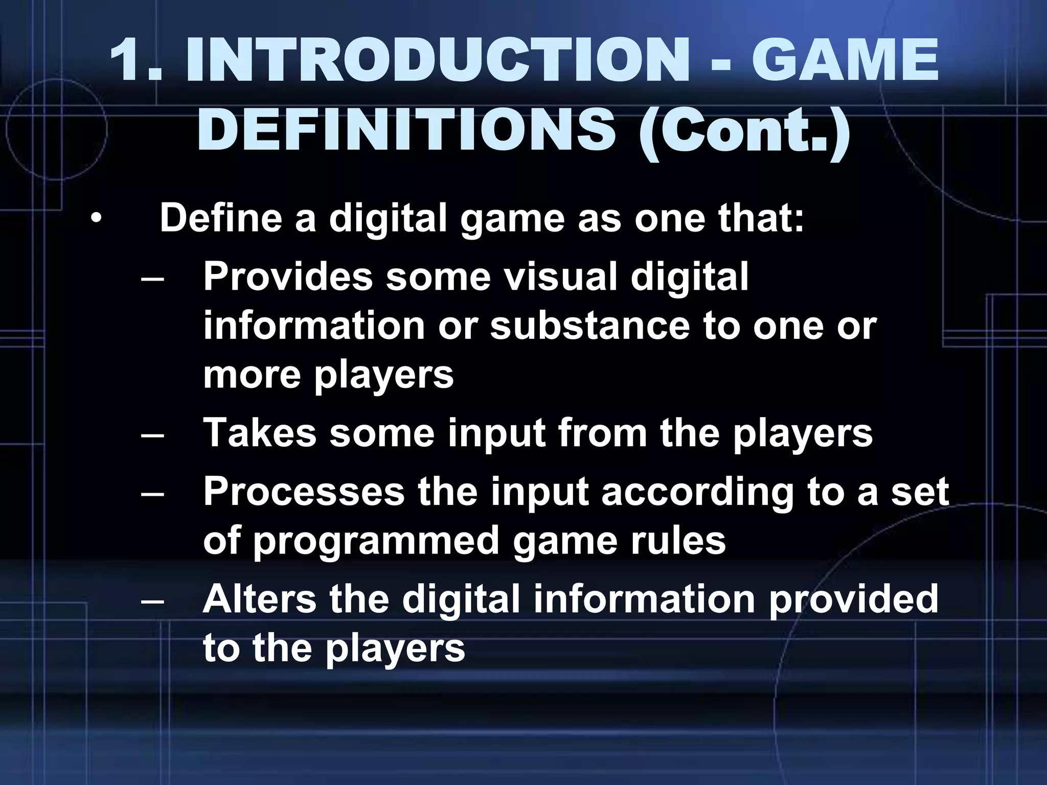 1. INTRODUCTION - GAME
DEFINITIONS (Cont.)
• Define a digital game as one that:
– Provides some visual digital
information or substance to one or
more players
– Takes some input from the players
– Processes the input according to a set
of programmed game rules
– Alters the digital information provided
to the players
 