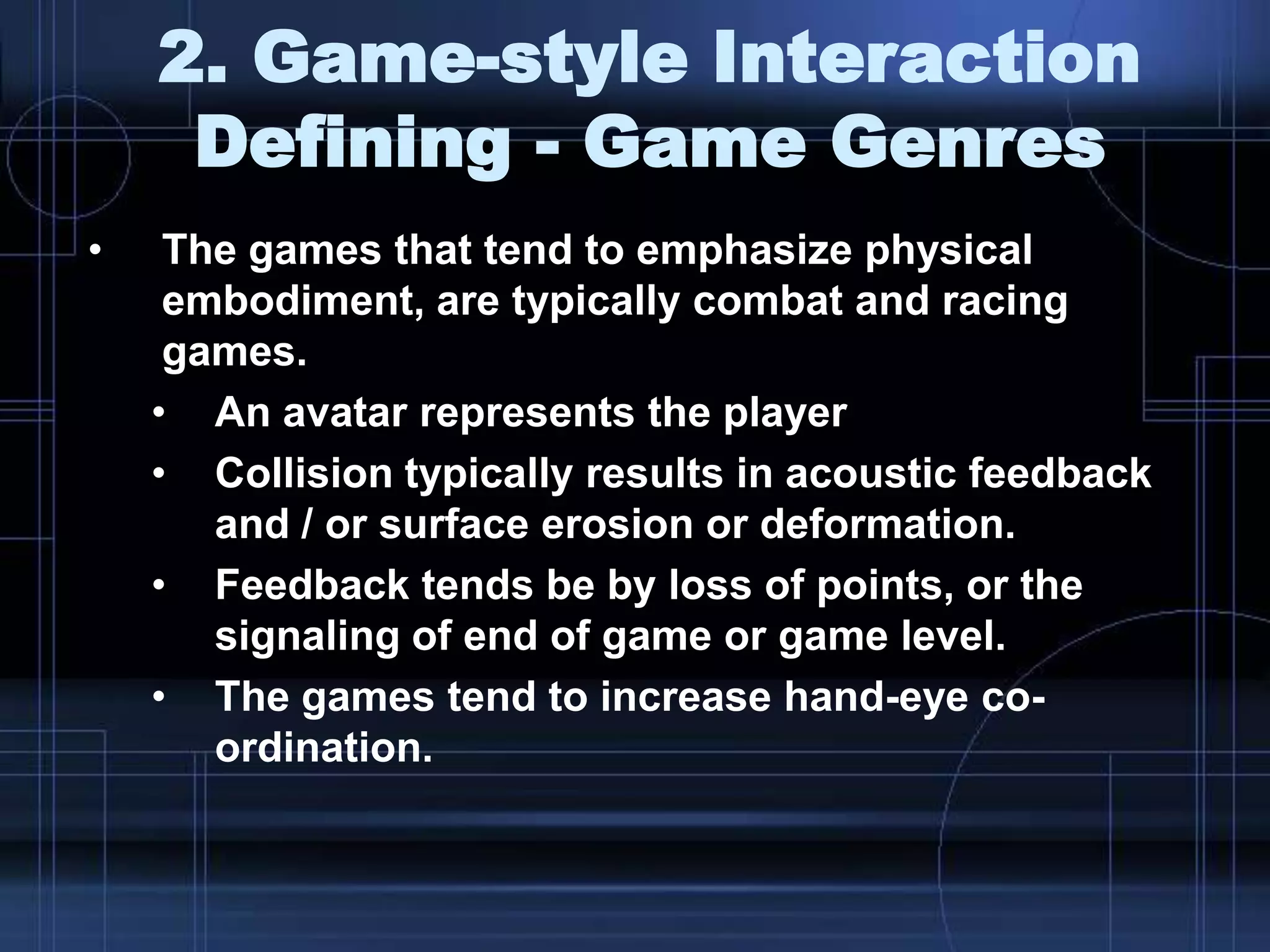 2. Game-style Interaction
Defining - Game Genres
• The games that tend to emphasize physical
embodiment, are typically combat and racing
games.
• An avatar represents the player
• Collision typically results in acoustic feedback
and / or surface erosion or deformation.
• Feedback tends be by loss of points, or the
signaling of end of game or game level.
• The games tend to increase hand-eye co-
ordination.
 