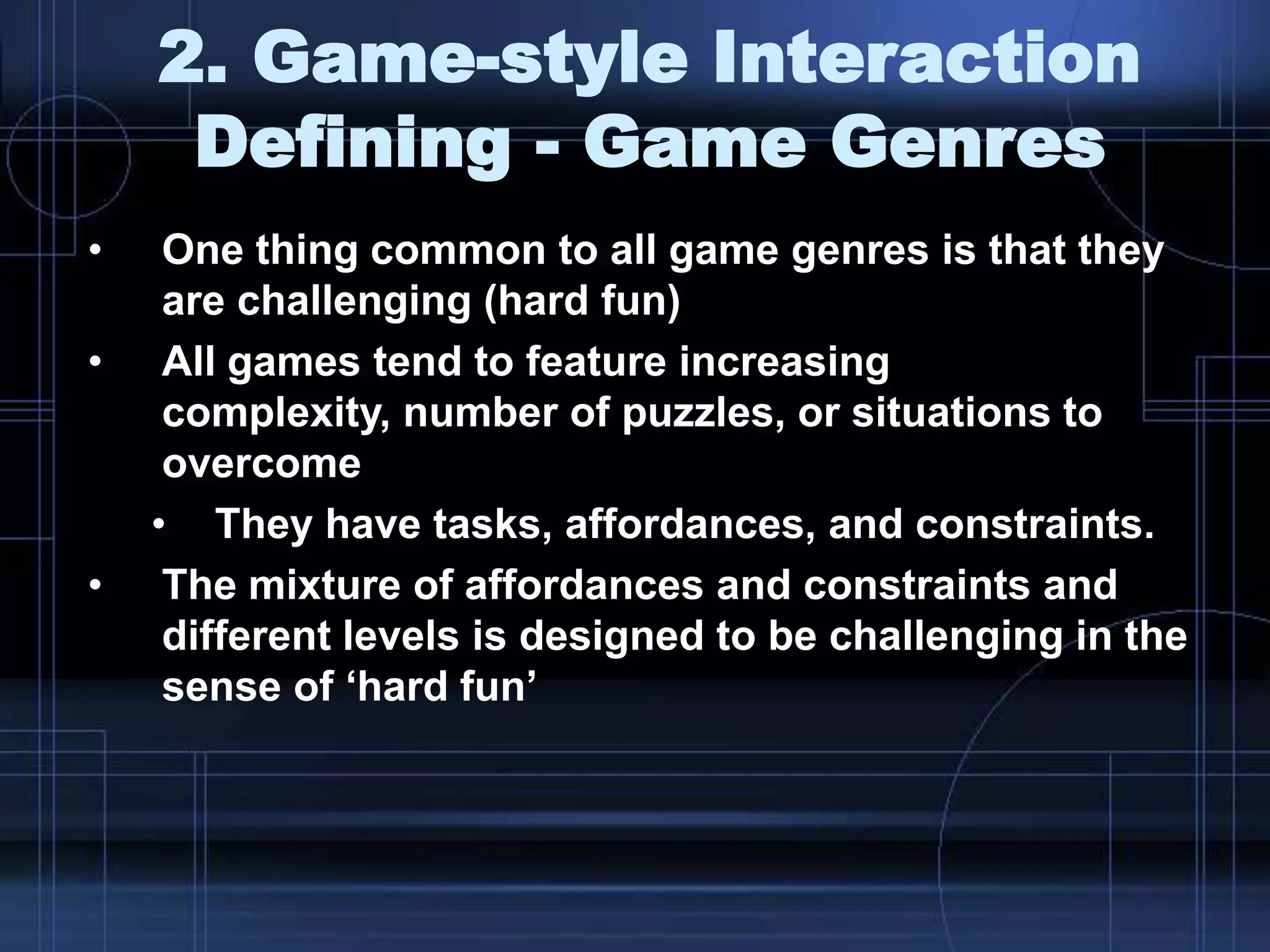 2. Game-style Interaction
Defining - Game Genres
• One thing common to all game genres is that they
are challenging (hard fun)
• All games tend to feature increasing
complexity, number of puzzles, or situations to
overcome
• They have tasks, affordances, and constraints.
• The mixture of affordances and constraints and
different levels is designed to be challenging in the
sense of „hard fun‟
 