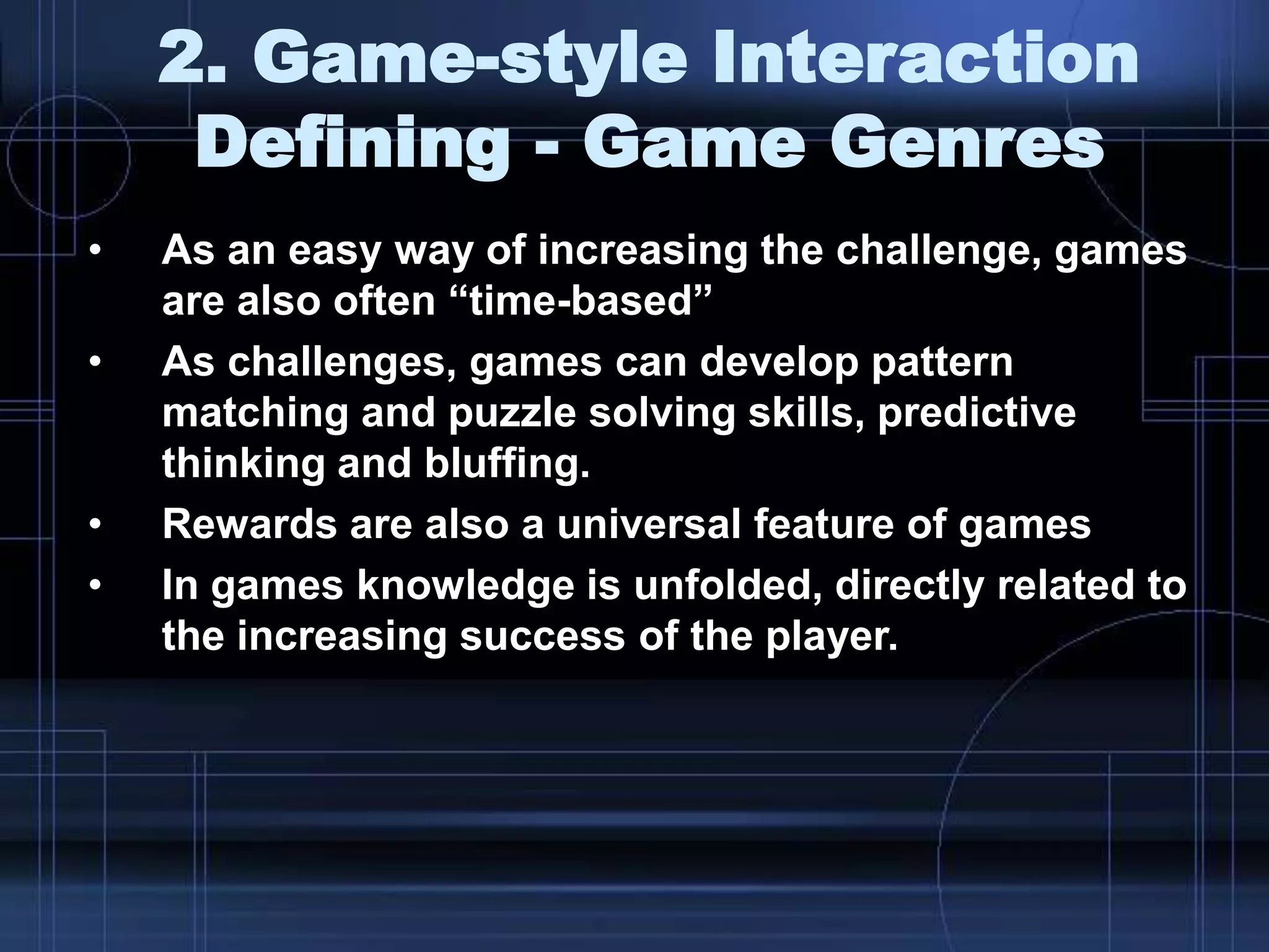 2. Game-style Interaction
Defining - Game Genres
• As an easy way of increasing the challenge, games
are also often “time-based”
• As challenges, games can develop pattern
matching and puzzle solving skills, predictive
thinking and bluffing.
• Rewards are also a universal feature of games
• In games knowledge is unfolded, directly related to
the increasing success of the player.
 