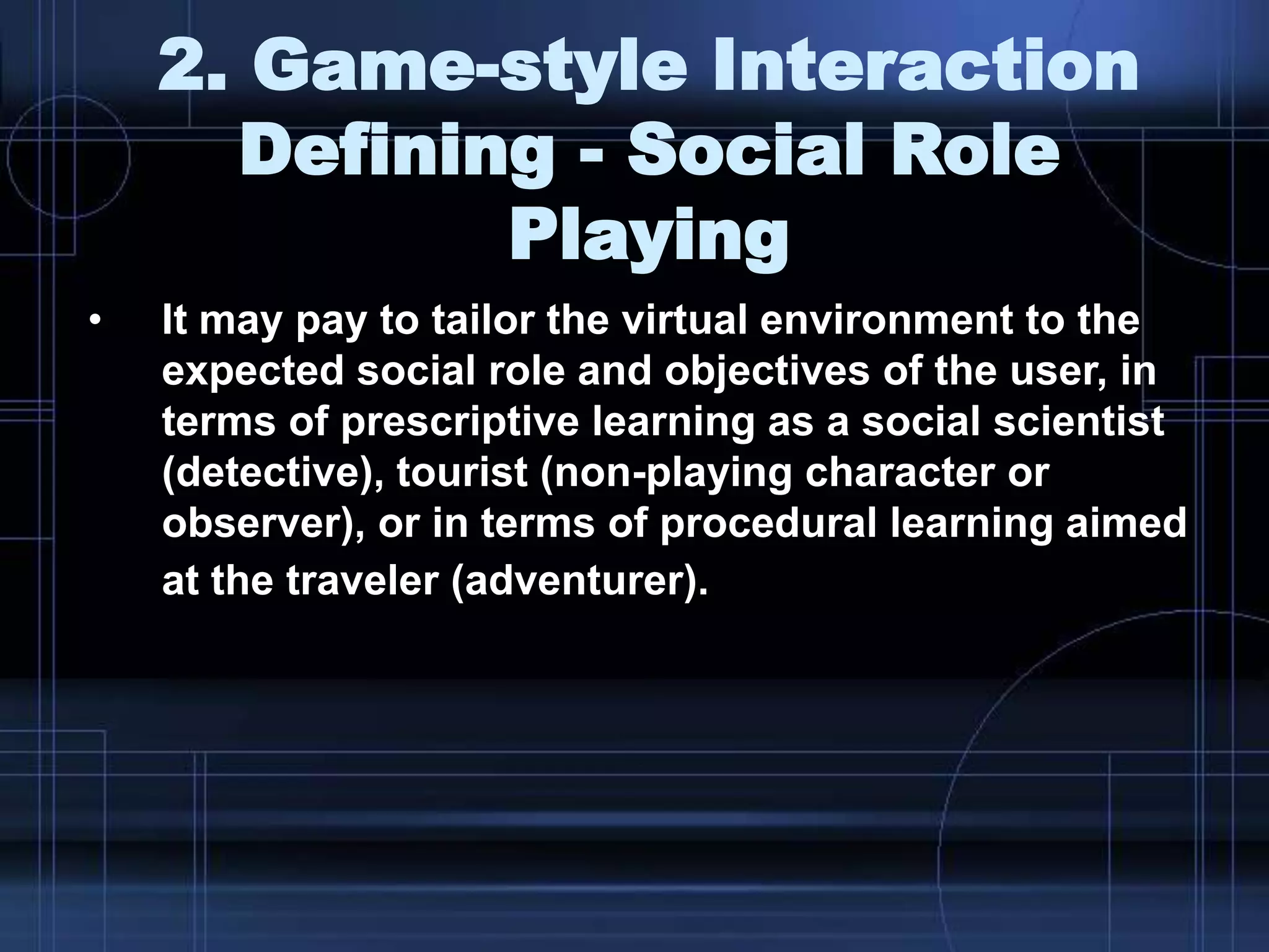 2. Game-style Interaction
Defining - Social Role
Playing
• It may pay to tailor the virtual environment to the
expected social role and objectives of the user, in
terms of prescriptive learning as a social scientist
(detective), tourist (non-playing character or
observer), or in terms of procedural learning aimed
at the traveler (adventurer).
 
