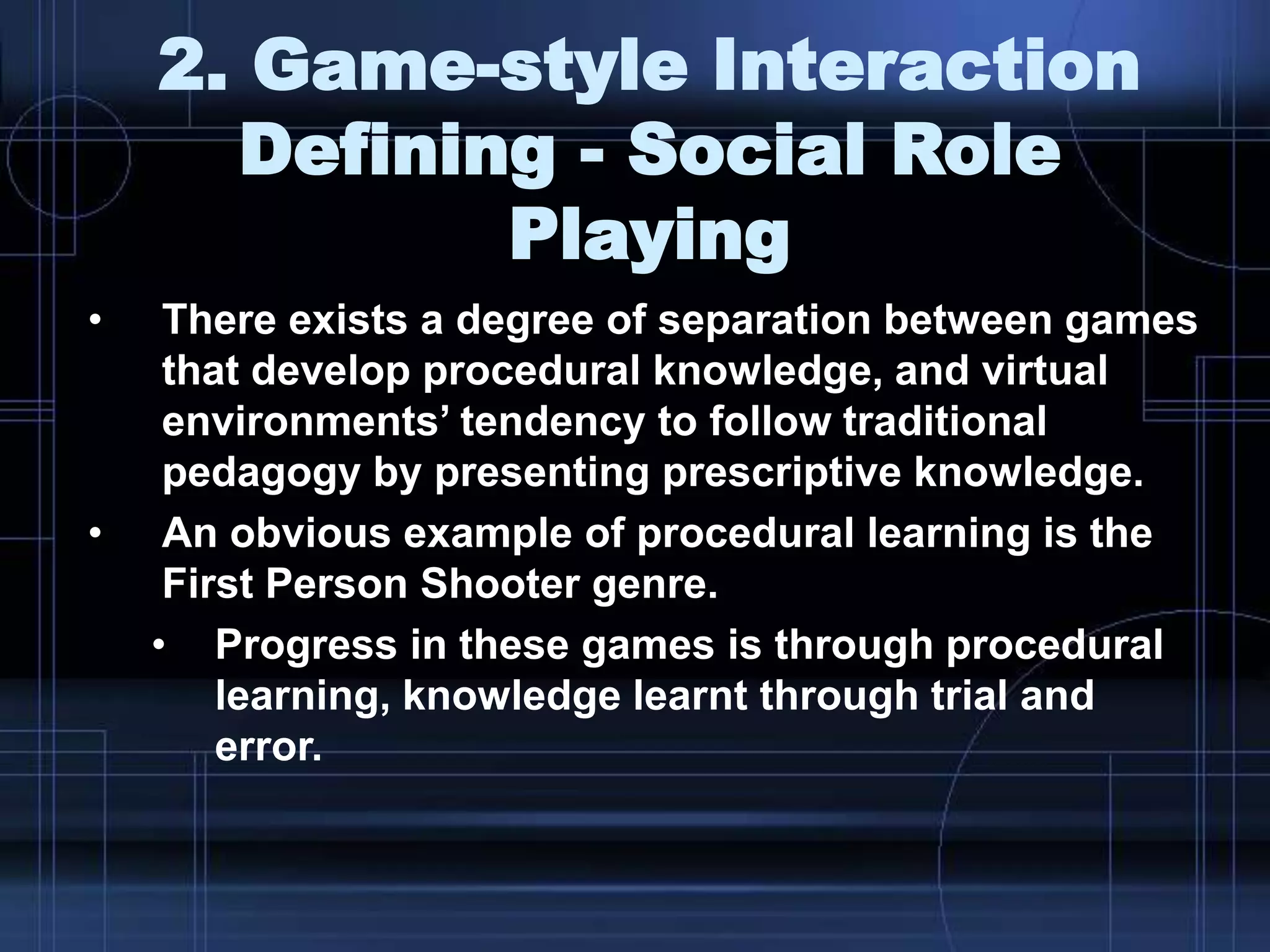 2. Game-style Interaction
Defining - Social Role
Playing
• There exists a degree of separation between games
that develop procedural knowledge, and virtual
environments‟ tendency to follow traditional
pedagogy by presenting prescriptive knowledge.
• An obvious example of procedural learning is the
First Person Shooter genre.
• Progress in these games is through procedural
learning, knowledge learnt through trial and
error.
 