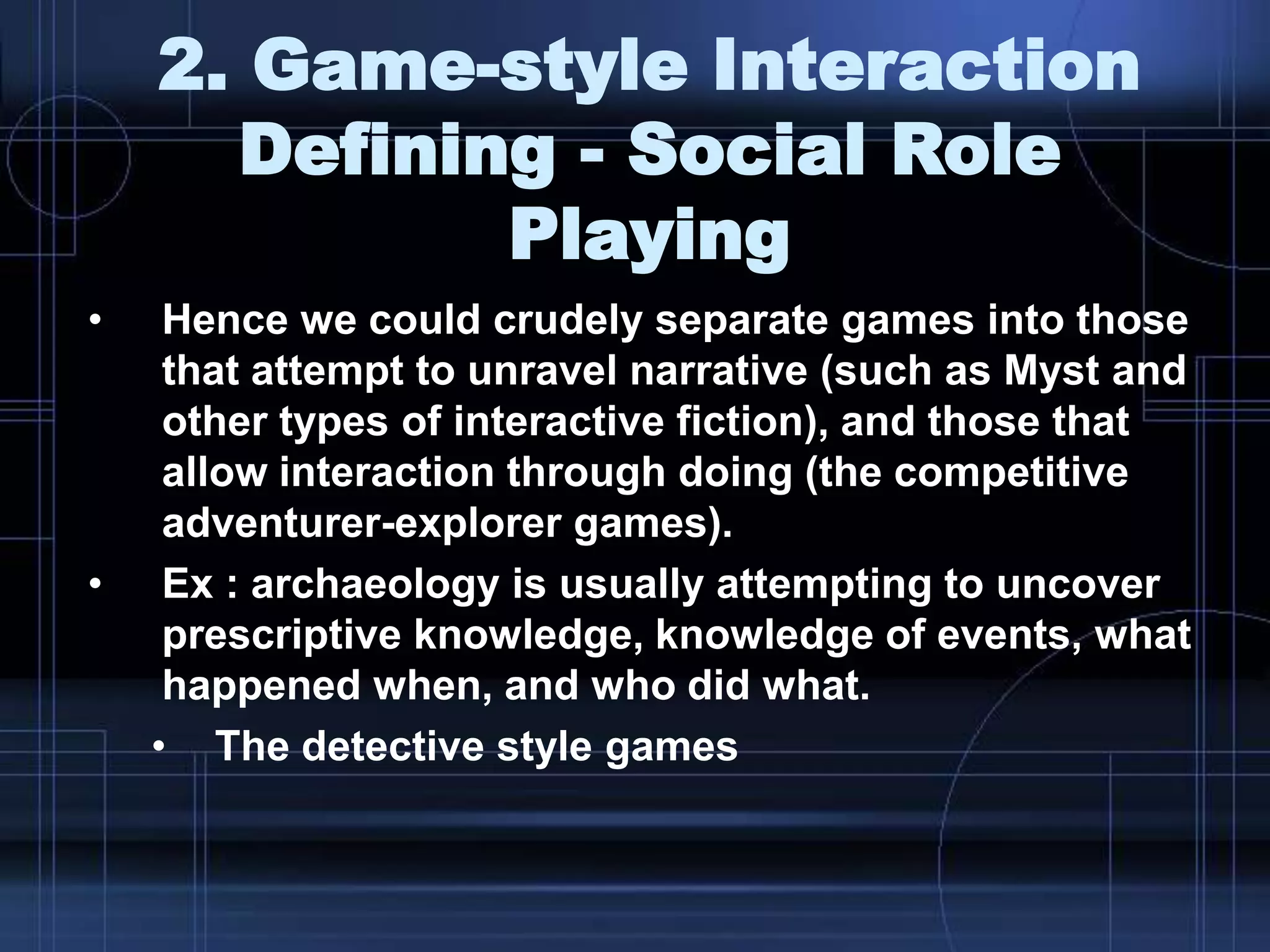 2. Game-style Interaction
Defining - Social Role
Playing
• Hence we could crudely separate games into those
that attempt to unravel narrative (such as Myst and
other types of interactive fiction), and those that
allow interaction through doing (the competitive
adventurer-explorer games).
• Ex : archaeology is usually attempting to uncover
prescriptive knowledge, knowledge of events, what
happened when, and who did what.
• The detective style games
 