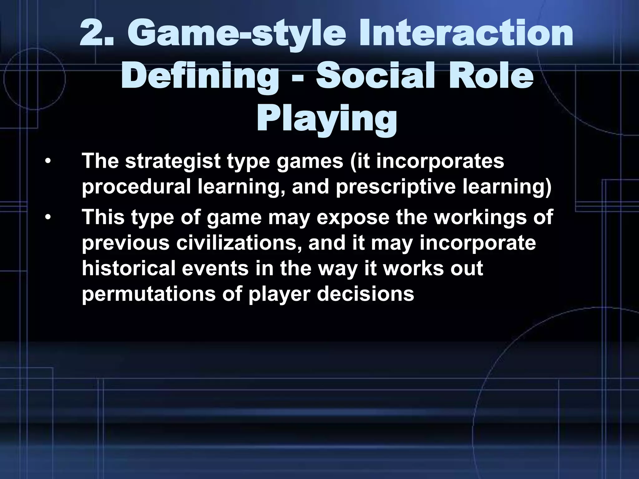2. Game-style Interaction
Defining - Social Role
Playing
• The strategist type games (it incorporates
procedural learning, and prescriptive learning)
• This type of game may expose the workings of
previous civilizations, and it may incorporate
historical events in the way it works out
permutations of player decisions
 