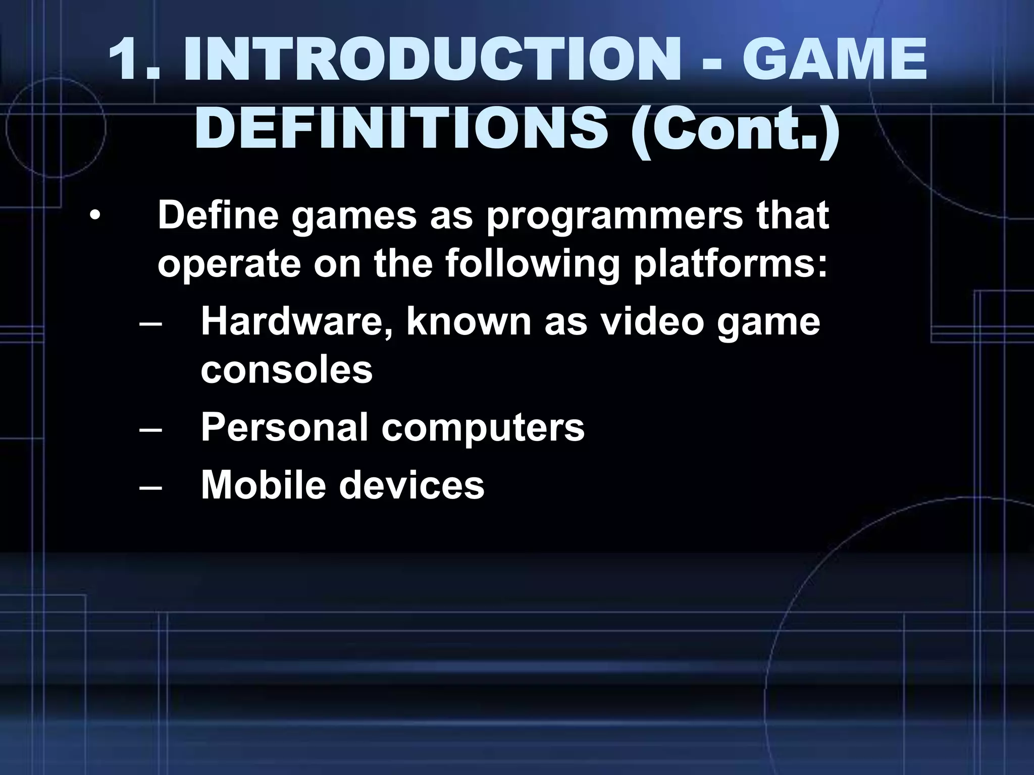 1. INTRODUCTION - GAME
DEFINITIONS (Cont.)
• Define games as programmers that
operate on the following platforms:
– Hardware, known as video game
consoles
– Personal computers
– Mobile devices
 