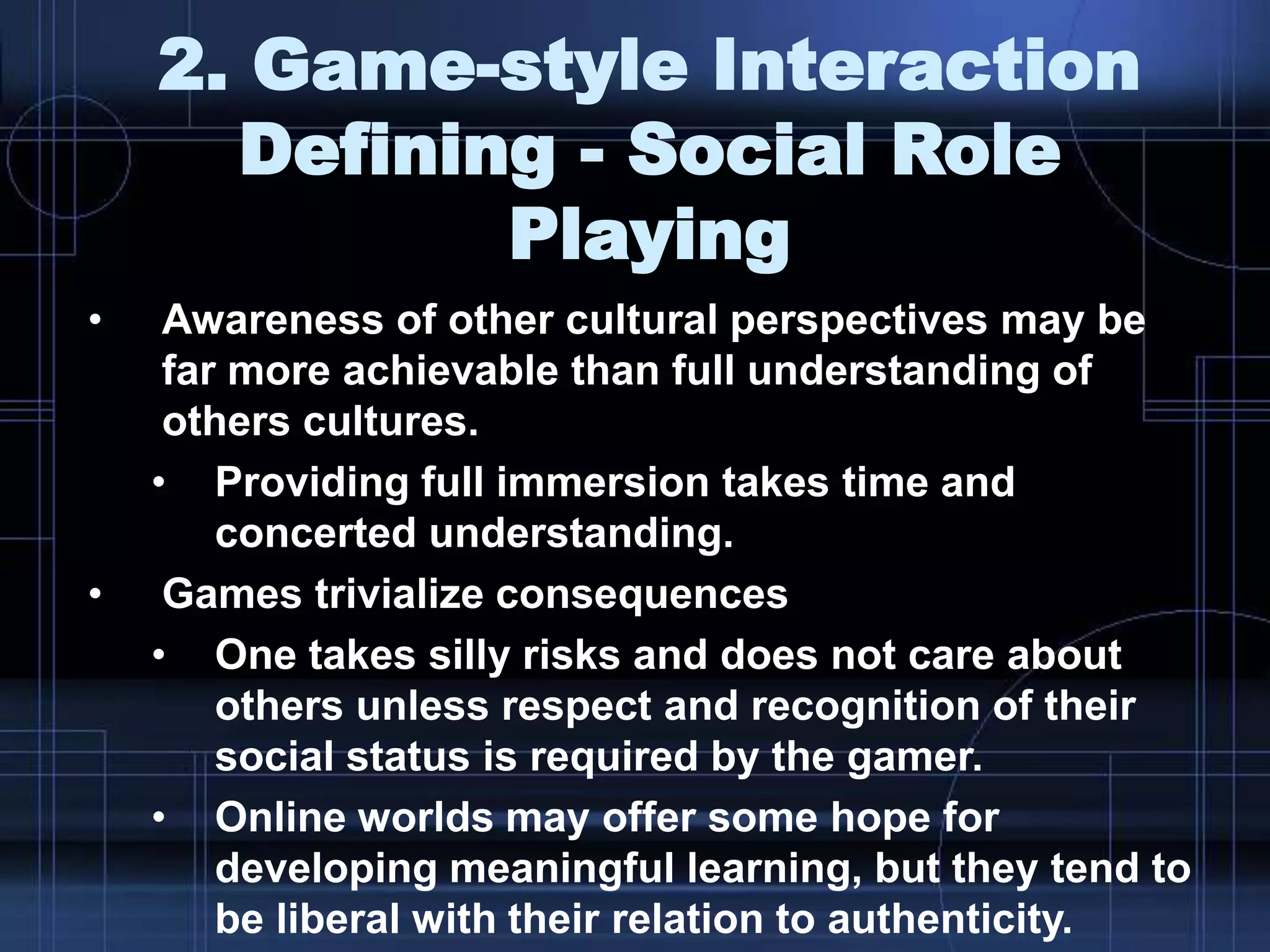2. Game-style Interaction
Defining - Social Role
Playing
• Awareness of other cultural perspectives may be
far more achievable than full understanding of
others cultures.
• Providing full immersion takes time and
concerted understanding.
• Games trivialize consequences
• One takes silly risks and does not care about
others unless respect and recognition of their
social status is required by the gamer.
• Online worlds may offer some hope for
developing meaningful learning, but they tend to
be liberal with their relation to authenticity.
 