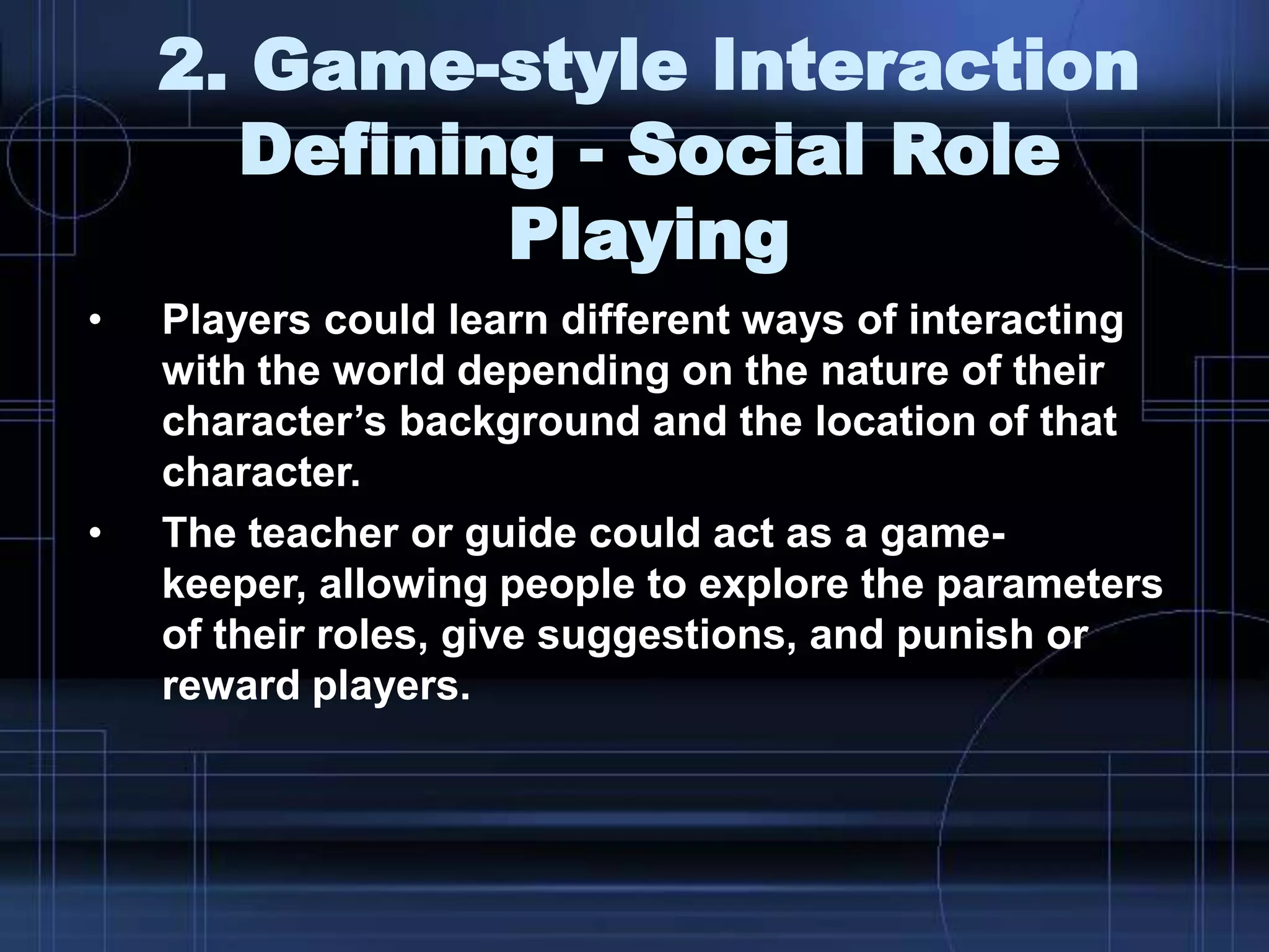 2. Game-style Interaction
Defining - Social Role
Playing
• Players could learn different ways of interacting
with the world depending on the nature of their
character‟s background and the location of that
character.
• The teacher or guide could act as a game-
keeper, allowing people to explore the parameters
of their roles, give suggestions, and punish or
reward players.
 