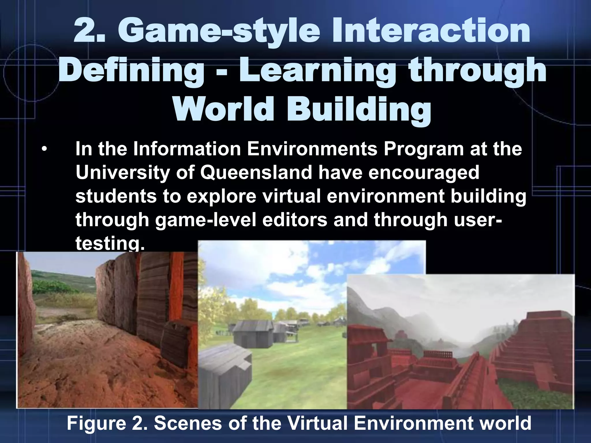 2. Game-style Interaction
Defining - Learning through
World Building
• In the Information Environments Program at the
University of Queensland have encouraged
students to explore virtual environment building
through game-level editors and through user-
testing.
Figure 2. Scenes of the Virtual Environment world
 