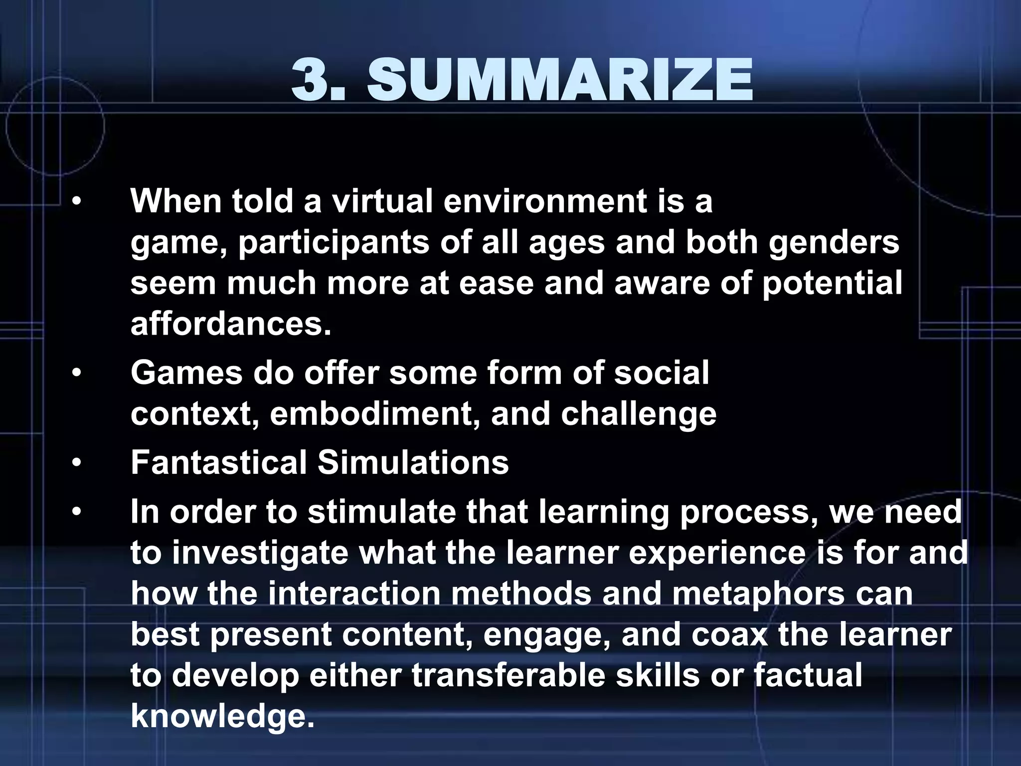 3. SUMMARIZE
• When told a virtual environment is a
game, participants of all ages and both genders
seem much more at ease and aware of potential
affordances.
• Games do offer some form of social
context, embodiment, and challenge
• Fantastical Simulations
• In order to stimulate that learning process, we need
to investigate what the learner experience is for and
how the interaction methods and metaphors can
best present content, engage, and coax the learner
to develop either transferable skills or factual
knowledge.
 