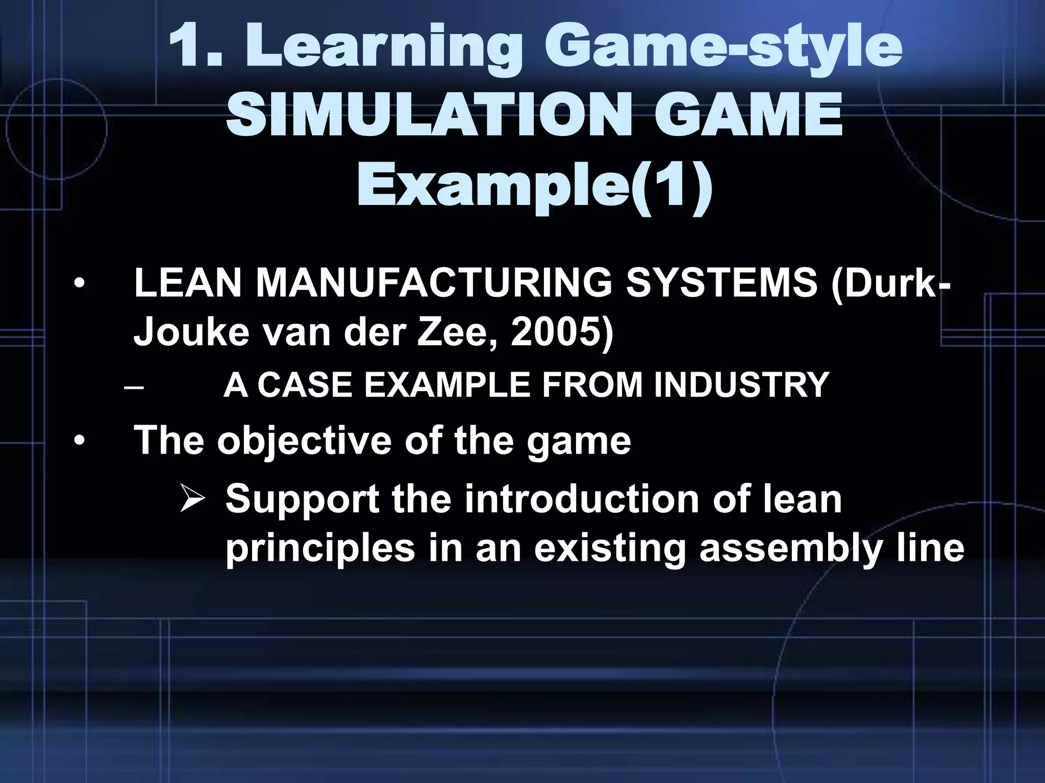 1. Learning Game-style
SIMULATION GAME
Example(1)
• LEAN MANUFACTURING SYSTEMS (Durk-
Jouke van der Zee, 2005)
– A CASE EXAMPLE FROM INDUSTRY
• The objective of the game
 Support the introduction of lean
principles in an existing assembly line
 