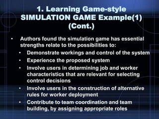 1. Learning Game-style
SIMULATION GAME Example(1)
(Cont.)
• Authors found the simulation game has essential
strengths relate to the possibilities to:
• Demonstrate workings and control of the system
• Experience the proposed system
• Involve users in determining job and worker
characteristics that are relevant for selecting
control decisions
• Involve users in the construction of alternative
rules for worker deployment
• Contribute to team coordination and team
building, by assigning appropriate roles
 