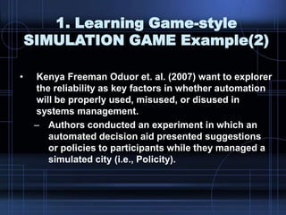 1. Learning Game-style
SIMULATION GAME Example(2)
• Kenya Freeman Oduor et. al. (2007) want to explorer
the reliability as key factors in whether automation
will be properly used, misused, or disused in
systems management.
– Authors conducted an experiment in which an
automated decision aid presented suggestions
or policies to participants while they managed a
simulated city (i.e., Policity).
 