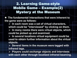 2. Learning Game-style
Mobile Game – Example(2)
Mystery at the Museum
 The fundamental interactions that were inherent to
the game were as follows:
 In each room was a set of virtual characters,
which could be "interviewed" by clicking on them.
 In many rooms there were virtual objects, which
could be picked up and examined.
 In several locations virtual equipment could be
used to obtain further information about the virtual
objects.
 Several items in the museum were tagged with
infrared tags.
 Players could exchange objects and interviews
with each other through localized infrared beaming.
 