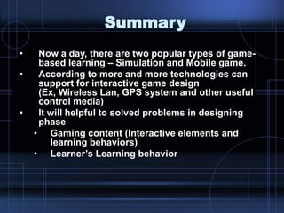 Summary
• Now a day, there are two popular types of game-
based learning – Simulation and Mobile game.
• According to more and more technologies can
support for interactive game design
(Ex, Wireless Lan, GPS system and other useful
control media)
• It will helpful to solved problems in designing
phase
• Gaming content (Interactive elements and
learning behaviors)
• Learner‟s Learning behavior
 