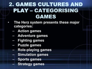 2. GAMES CULTURES AND
PLAY – CATEGORISING
GAMES
• The Herz system presents these major
categories:
– Action games
– Adventure games
– Fighting games
– Puzzle games
– Role-playing games
– Simulation games
– Sports games
– Strategy games
 