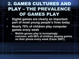 2. GAMES CULTURES AND
PLAY – THE PREVALENCE
OF GAMES PLAY
• Digital games are clearly an important
part of most young people‟s lives today
• Nearly 70% of children play computer
games every week
– Mobile games play is increasingly
common, with 68% of children playing games
on their phone every week (Facer 2001).
 