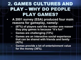 2. GAMES CULTURES AND
PLAY – WHY DO PEOPLE
PLAY GAMES?
• A 2001 survey (ESA) produced four main
reasons for gameplay, namely:
– (87%) of players said the number one reason
they play games is because “it‟s fun”
– Games are challenging (72%)
– Games are an interactive social experience
that can be shared with friends and family
(42%)
– Games provide a lot of entertainment value
for the money (36%).
 