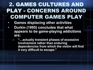 2. GAMES CULTURES AND
PLAY - CONCERNS AROUND
COMPUTER GAMES PLAY
• Games displacing other activities
• Durkin (1995) concludes that what
appears to be game-playing addictions
are:
– “…actually transient phases of excessive
involvement rather than enduring
dependencies from which the victim will find
it very difficult to escape.”
 