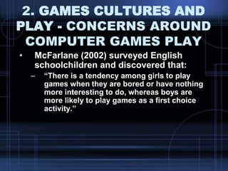 2. GAMES CULTURES AND
PLAY - CONCERNS AROUND
COMPUTER GAMES PLAY
• McFarlane (2002) surveyed English
schoolchildren and discovered that:
– “There is a tendency among girls to play
games when they are bored or have nothing
more interesting to do, whereas boys are
more likely to play games as a first choice
activity.”
 