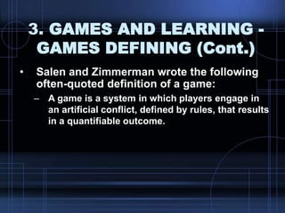 3. GAMES AND LEARNING -
GAMES DEFINING (Cont.)
• Salen and Zimmerman wrote the following
often-quoted definition of a game:
– A game is a system in which players engage in
an artificial conflict, defined by rules, that results
in a quantifiable outcome.
 