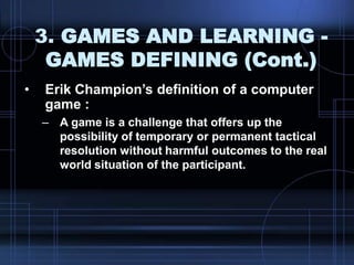 3. GAMES AND LEARNING -
GAMES DEFINING (Cont.)
• Erik Champion‟s definition of a computer
game :
– A game is a challenge that offers up the
possibility of temporary or permanent tactical
resolution without harmful outcomes to the real
world situation of the participant.
 