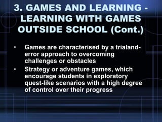 3. GAMES AND LEARNING -
LEARNING WITH GAMES
OUTSIDE SCHOOL (Cont.)
• Games are characterised by a trialand-
error approach to overcoming
challenges or obstacles
• Strategy or adventure games, which
encourage students in exploratory
quest-like scenarios with a high degree
of control over their progress
 