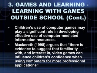 3. GAMES AND LEARNING -
LEARNING WITH GAMES
OUTSIDE SCHOOL (Cont.)
• Children‟s use of computer games may
play a significant role in developing
effective use of computer-mediated
information resources.
• Mackereth (1998) argues that “there is
evidence to suggest that familiarity
with, and interest in, video games can
influence children‟s confidence when
using computers for more professional
applications”
 