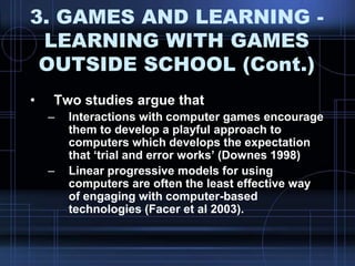 3. GAMES AND LEARNING -
LEARNING WITH GAMES
OUTSIDE SCHOOL (Cont.)
• Two studies argue that
– Interactions with computer games encourage
them to develop a playful approach to
computers which develops the expectation
that „trial and error works‟ (Downes 1998)
– Linear progressive models for using
computers are often the least effective way
of engaging with computer-based
technologies (Facer et al 2003).
 