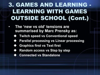 3. GAMES AND LEARNING -
LEARNING WITH GAMES
OUTSIDE SCHOOL (Cont.)
• The „new vs old‟ tensions are
summarised by Marc Prensky as:
 Twitch speed vs Conventional speed
 Parallel processing vs Linear processing
 Graphics first vs Text first
 Random access vs Step by step
 Connected vs Standalone
 