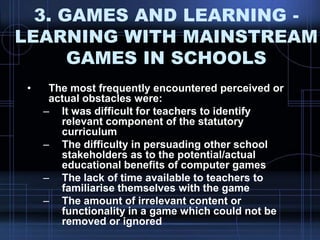 3. GAMES AND LEARNING -
LEARNING WITH MAINSTREAM
GAMES IN SCHOOLS
• The most frequently encountered perceived or
actual obstacles were:
– It was difficult for teachers to identify
relevant component of the statutory
curriculum
– The difficulty in persuading other school
stakeholders as to the potential/actual
educational benefits of computer games
– The lack of time available to teachers to
familiarise themselves with the game
– The amount of irrelevant content or
functionality in a game which could not be
removed or ignored
 