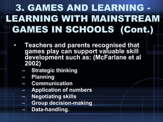 3. GAMES AND LEARNING -
LEARNING WITH MAINSTREAM
GAMES IN SCHOOLS (Cont.)
• Teachers and parents recognised that
games play can support valuable skill
development such as: (McFarlane et al
2002)
– Strategic thinking
– Planning
– Communication
– Application of numbers
– Negotiating skills
– Group decision-making
– Data-handling.
 