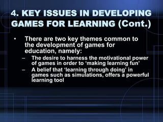 4. KEY ISSUES IN DEVELOPING
GAMES FOR LEARNING (Cont.)
• There are two key themes common to
the development of games for
education, namely:
– The desire to harness the motivational power
of games in order to „making learning fun‟
– A belief that „learning through doing‟ in
games such as simulations, offers a powerful
learning tool
 