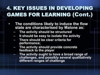 4. KEY ISSUES IN DEVELOPING
GAMES FOR LEARNING (Cont.)
• The conditions likely to induce the flow
state are characterised by Malone as:
– The activity should be structured
– It should be easy to isolate the activity
– There should be clear criteria for
performance;
– The activity should provide concrete
feedback to the player
– The activity ought to have a broad range of
challenges, and possibly several qualitatively
different ranges of challenge
 