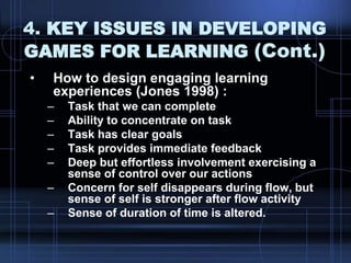 4. KEY ISSUES IN DEVELOPING
GAMES FOR LEARNING (Cont.)
• How to design engaging learning
experiences (Jones 1998) :
– Task that we can complete
– Ability to concentrate on task
– Task has clear goals
– Task provides immediate feedback
– Deep but effortless involvement exercising a
sense of control over our actions
– Concern for self disappears during flow, but
sense of self is stronger after flow activity
– Sense of duration of time is altered.
 
