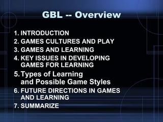 GBL -- Overview
1. INTRODUCTION
2. GAMES CULTURES AND PLAY
3. GAMES AND LEARNING
4. KEY ISSUES IN DEVELOPING
GAMES FOR LEARNING
5.Types of Learning
and Possible Game Styles
6. FUTURE DIRECTIONS IN GAMES
AND LEARNING
7. SUMMARIZE
 