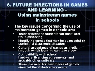 6. FUTURE DIRECTIONS IN GAMES
AND LEARNING –
Using mainstream games
in schools
• The key issues concerning the use of
mainstream games in schools are:
• Teacher keep the students „on track‟ and
troubleshooting
• Identifying games that may be successful or
useful in a classroom situation
• Cultural acceptance of games as media
through which learning can take place
• Compatibility with school
hardware, licencing agreements, and
arguably other software
• There is a need for developers of games
aimed at the stakeholders needs
 
