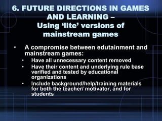 6. FUTURE DIRECTIONS IN GAMES
AND LEARNING –
Using ‘lite’ versions of
mainstream games
• A compromise between edutainment and
mainstream games:
• Have all unnecessary content removed
• Have their content and underlying rule base
verified and tested by educational
organizations
• Include background/help/training materials
for both the teacher/ motivator, and for
students
 