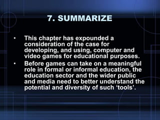 7. SUMMARIZE
• This chapter has expounded a
consideration of the case for
developing, and using, computer and
video games for educational purposes.
• Before games can take on a meaningful
role in formal or informal education, the
education sector and the wider public
and media need to better understand the
potential and diversity of such „tools‟.
 