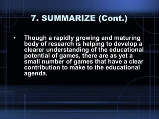 7. SUMMARIZE (Cont.)
• Though a rapidly growing and maturing
body of research is helping to develop a
clearer understanding of the educational
potential of games, there are as yet a
small number of games that have a clear
contribution to make to the educational
agenda.
 