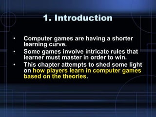 1. Introduction
• Computer games are having a shorter
learning curve.
• Some games involve intricate rules that
learner must master in order to win.
• This chapter attempts to shed some light
on how players learn in computer games
based on the theories.
 