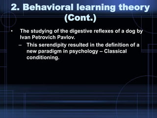2. Behavioral learning theory
(Cont.)
• The studying of the digestive reflexes of a dog by
Ivan Petrovich Pavlov.
– This serendipity resulted in the definition of a
new paradigm in psychology – Classical
conditioning.
 