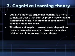 3. Cognitive learning theory
• Cognitive theorists argue that learning is a more
complex process that utilises problem-solving and
insightful thinking in addition to repetition of a
stimulus-response chain.
• This theory attempts to answer several questions:
how are memories encoded, how are memories
retained and how are memories retrieved.
 
