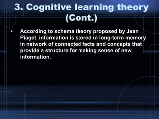 3. Cognitive learning theory
(Cont.)
• According to schema theory proposed by Jean
Piaget, information is stored in long-term memory
in network of connected facts and concepts that
provide a structure for making sense of new
information.
 